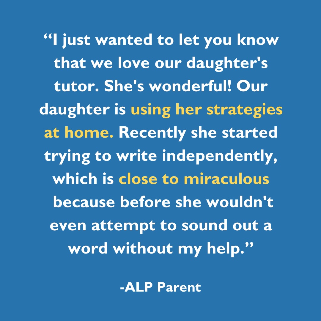 I just wanted to let you know that we love our daughter's tutor. She's wonderful! Our daughter is using her strategies at home. Recently she started trying to write independently, which is close to miraculous because before she wouldn't even attempt to sound out a word without my help.